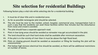 Site selection for residential Buildings
Following factors play a vital role while selecting site for a residential building:
I. It must be of clear title and in residential zone.
II. As far as possible rectangular plot should be selected.
III. The site must be near to the market, school, hospital, commercial area, transportation hub in
such a way that the residents can avail these facilities within few minutes but the disturbance
from noise and crowd is avoided.
IV. The plot should have a separate approach road.
V. Plots in low-lying areas should be avoided as rainwater may get accumulated in the plot.
VI. The land should be such that hard strata shall be available after minimum excavation.
VII. If the plot is in the vicinity of river then it must be above the high flood level.
VIII. Plots on sloping ground should be avoided as excavation or filling for leveling the plot will be
uneconomical.
IX. Plot below high-tension electrical line should be avoided, as there will be additional restrictions
on number of stores.
 