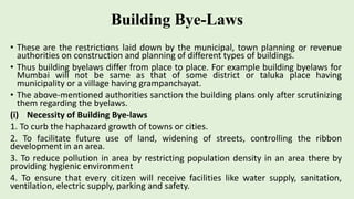 Building Bye-Laws
• These are the restrictions laid down by the municipal, town planning or revenue
authorities on construction and planning of different types of buildings.
• Thus building byelaws differ from place to place. For example building byelaws for
Mumbai will not be same as that of some district or taluka place having
municipality or a village having grampanchayat.
• The above-mentioned authorities sanction the building plans only after scrutinizing
them regarding the byelaws.
(i) Necessity of Building Bye-laws
1. To curb the haphazard growth of towns or cities.
2. To facilitate future use of land, widening of streets, controlling the ribbon
development in an area.
3. To reduce pollution in area by restricting population density in an area there by
providing hygienic environment
4. To ensure that every citizen will receive facilities like water supply, sanitation,
ventilation, electric supply, parking and safety.
 