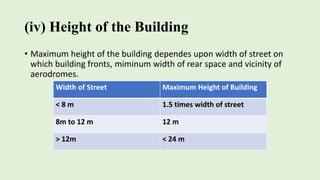 (iv) Height of the Building
• Maximum height of the building dependes upon width of street on
which building fronts, miminum width of rear space and vicinity of
aerodromes.
Width of Street Maximum Height of Building
< 8 m 1.5 times width of street
8m to 12 m 12 m
> 12m < 24 m
 