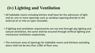 (iv) Lighting and Ventilation
• All habitable rooms including kitchen shall have for the admission of light
and air, one or more openings such as windows opening directly to the
external air or into an open verandah.
• If lighting and ventilation requirements are not met through day lighting and
natural ventilation, the same shall be ensured through artificial lighting and
mechanical ventilation respectively.
• The minimum area of openings for habitable rooms and kitchens excluding
doors shall not be less than 1/8th of floor area.
 