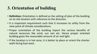 3. Orientation of building
• Definition: Orientation is defined as the setting of plan of the building
on its site location with reference to the direction.
• It is important requirement such that it increases its utility from the
view point of climate considerations.
• Proper orientation of the building import the various benefits of
natural resources like wind, sun rain etc. Hence proper oriented
building gives the reasonable amount of air and light.
• If the location is in hot zone, it is better to place or orient the shorter
walls facing East-west.
 
