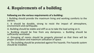 4. Requirements of a building
Following are the various requirements of a building:
i. Building should provide the maximum living and working comforts to the
owners.
ii. It should be durable, strong to resist the impact of atmosphere,
environment and earthquake.
iii. Building should be stable and stiff so as to take the load acting on it.
iv. Building should be free from any dampness. v. Building should be
sufficiently ventilated.
vi. Grouping of rooms should be properly planned so that there will be
proper circulation and maximum utilisation of space.
vii. The building should be protected against fire hazards. Fire hazards system
should be installed.
 