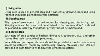 (i) Living area
Living area is used as general area and it consists of drawing room and living
room. It should be planned near the entrance.
(ii) Sleeping area
This type of area consist of bed rooms for sleeping and for taking rest.
Sleeping area can be or can not be attached to bathroom and W.C. It should
be planned in such way that proper privacy should be maintained.
(iii) Service area
Such type of area consist of kitchen, dining hall, bathroom, W.C. and other
rooms like study room, worship room etc.
Verandah and passages, etc. are should be provided so as to have a easy
access to different rooms by maintaining privacy. Staircases and lifts are
provided to each floor so as to have the vertical circulation.
 