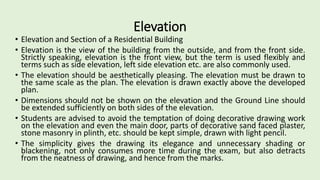 Elevation
• Elevation and Section of a Residential Building
• Elevation is the view of the building from the outside, and from the front side.
Strictly speaking, elevation is the front view, but the term is used flexibly and
terms such as side elevation, left side elevation etc. are also commonly used.
• The elevation should be aesthetically pleasing. The elevation must be drawn to
the same scale as the plan. The elevation is drawn exactly above the developed
plan.
• Dimensions should not be shown on the elevation and the Ground Line should
be extended sufficiently on both sides of the elevation.
• Students are advised to avoid the temptation of doing decorative drawing work
on the elevation and even the main door, parts of decorative sand faced plaster,
stone masonry in plinth, etc. should be kept simple, drawn with light pencil.
• The simplicity gives the drawing its elegance and unnecessary shading or
blackening, not only consumes more time during the exam, but also detracts
from the neatness of drawing, and hence from the marks.
 
