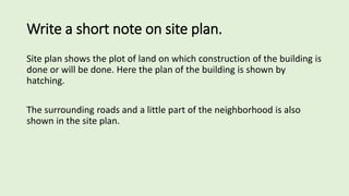 Write a short note on site plan.
Site plan shows the plot of land on which construction of the building is
done or will be done. Here the plan of the building is shown by
hatching.
The surrounding roads and a little part of the neighborhood is also
shown in the site plan.
 