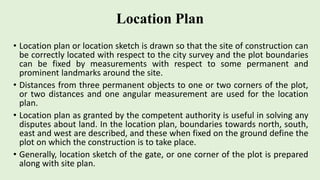 Location Plan
• Location plan or location sketch is drawn so that the site of construction can
be correctly located with respect to the city survey and the plot boundaries
can be fixed by measurements with respect to some permanent and
prominent landmarks around the site.
• Distances from three permanent objects to one or two corners of the plot,
or two distances and one angular measurement are used for the location
plan.
• Location plan as granted by the competent authority is useful in solving any
disputes about land. In the location plan, boundaries towards north, south,
east and west are described, and these when fixed on the ground define the
plot on which the construction is to take place.
• Generally, location sketch of the gate, or one corner of the plot is prepared
along with site plan.
 