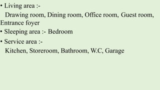 • Living area :-
Drawing room, Dining room, Office room, Guest room,
Entrance foyer
• Sleeping area :- Bedroom
• Service area :-
Kitchen, Storeroom, Bathroom, W.C, Garage
 