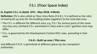 F.S.I. (Floor Space Index)
Q. Explain F.S.I. in detail. GTU - May 2018, 4 Marks
Definition: FSI is also called as Floor Area Ratio (F.A.R.). It is defined as the ratio
of total built-up area for the building (taken together) to the total plot area.
• The F.S.I. is different for different area, e.g. F.S.I. for various parts of the same
city may vary. Similarly F.S.I. permitted in cities and in rural / gaothan area may
differ
• F.S.I. is governed by the Development Control (DC) rules, prevailing in that
area.
F.A.R.= Built up area / Plot area
and different F.A.R. is permitted at different places by the competent
authorities.
 