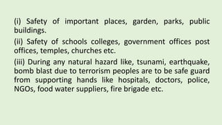 (i) Safety of important places, garden, parks, public
buildings.
(ii) Safety of schools colleges, government offices post
offices, temples, churches etc.
(iii) During any natural hazard like, tsunami, earthquake,
bomb blast due to terrorism peoples are to be safe guard
from supporting hands like hospitals, doctors, police,
NGOs, food water suppliers, fire brigade etc.
 