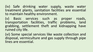 (iv) Safe drinking water supply, waste water
treatment plants, sanitation facilities are essential
to maintain healthy environment.
(v) Basic services such as proper roads,
transportation facilities, traffic problems, land
grabbing, settlement theft and kidnapping have
ruined city life.
(vi) Some special services like waste collection and
disposal, vermiculture and gas supply through pipe
lines are essential.
 