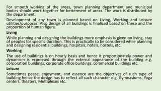For smooth working of the areas, town planning department and municipal
bodies should work together for betterment of areas. The work is distributed by
the department.
Development of any town is planned based on Living, Working and Leisure
utilities/purposes. Also design of all buildings is finalized based on these and the
proportion of human figure.
Living
While planning and designing the buildings more emphasis is given on living, stay
of peoples for specific duration. This is practically to be considered while planning
and designing residential buildings, hospitals, hotels, hostels, etc.
Working
The use of buildings is on hourly basis and hence it proportionately power and
dynamism is expressed through the external appearance of the building e.g.
corporation buildings, corporate office buildings, commercial buildings etc.
Leisure
Sometimes peace, enjoyment, and essence are the objectives of such type of
building hence the design has to reflect all such character e.g. Gymnasiums, Yoga
centers, theaters, Multiplexes etc.
 