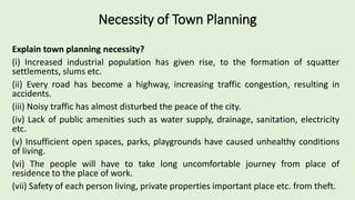 Necessity of Town Planning
Explain town planning necessity?
(i) Increased industrial population has given rise, to the formation of squatter
settlements, slums etc.
(ii) Every road has become a highway, increasing traffic congestion, resulting in
accidents.
(iii) Noisy traffic has almost disturbed the peace of the city.
(iv) Lack of public amenities such as water supply, drainage, sanitation, electricity
etc.
(v) Insufficient open spaces, parks, playgrounds have caused unhealthy conditions
of living.
(vi) The people will have to take long uncomfortable journey from place of
residence to the place of work.
(vii) Safety of each person living, private properties important place etc. from theft.
 
