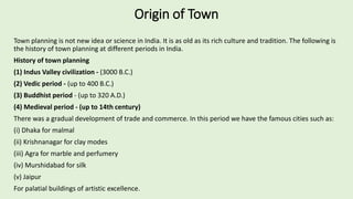 Origin of Town
Town planning is not new idea or science in India. It is as old as its rich culture and tradition. The following is
the history of town planning at different periods in India.
History of town planning
(1) Indus Valley civilization - (3000 B.C.)
(2) Vedic period - (up to 400 B.C.)
(3) Buddhist period - (up to 320 A.D.)
(4) Medieval period - (up to 14th century)
There was a gradual development of trade and commerce. In this period we have the famous cities such as:
(i) Dhaka for malmal
(ii) Krishnanagar for clay modes
(iii) Agra for marble and perfumery
(iv) Murshidabad for silk
(v) Jaipur
For palatial buildings of artistic excellence.
 