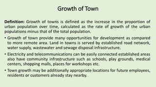 Growth of Town
Definition: Growth of towns is defined as the increase in the proportion of
urban population over time, calculated as the rate of growth of the urban
populations minus that of the total population.
• Growth of town provide many opportunities for development as compared
to more remote area. Land in towns is served by established road network,
water supply, wastewater and sewage disposal infrastructure.
• Electricity and telecommunications can be easily connected established areas
also have community infrastructure such as schools, play grounds, medical
centers, shopping malls, places for workshops etc.
• Town growth may be additionally appropriate locations for future employees,
residents or customers already stay nearby.
 