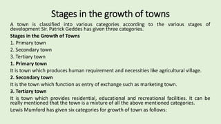 Stages in the growth of towns
A town is classified into various categories according to the various stages of
development Sir. Patrick Geddes has given three categories.
Stages in the Growth of Towns
1. Primary town
2. Secondary town
3. Tertiary town
1. Primary town
It is town which produces human requirement and necessities like agricultural village.
2. Secondary town
It is the town which function as entry of exchange such as marketing town.
3. Tertiary town
It is town which provides residential, educational and recreational facilities. It can be
really mentioned that the town is a mixture of all the above mentioned categories.
Lewis Mumford has given six categories for growth of town as follows:
 