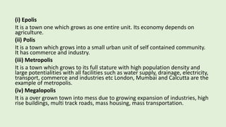 (i) Epolis
It is a town one which grows as one entire unit. Its economy depends on
agriculture.
(ii) Polis
It is a town which grows into a small urban unit of self contained community.
It has commerce and industry.
(iii) Metropolis
It is a town which grows to its full stature with high population density and
large potentialities with all facilities such as water supply, drainage, electricity,
transport, commerce and industries etc London, Mumbai and Calcutta are the
example of metropolis.
(iv) Megalopolis
It is a over grown town into mess due to growing expansion of industries, high
rise buildings, multi track roads, mass housing, mass transportation.
 