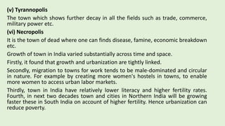 (v) Tyrannopolis
The town which shows further decay in all the fields such as trade, commerce,
military power etc.
(vi) Necropolis
It is the town of dead where one can finds disease, famine, economic breakdown
etc.
Growth of town in India varied substantially across time and space.
Firstly, it found that growth and urbanization are tightly linked.
Secondly, migration to towns for work tends to be male-dominated and circular
in nature. For example by creating more women's hostels in towns, to enable
more women to access urban labor markets.
Thirdly, town in India have relatively lower literacy and higher fertility rates.
Fourth, in next two decades town and cities in Northern India will be growing
faster these in South India on account of higher fertility. Hence urbanization can
reduce poverty.
 