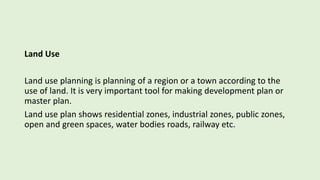Land Use
Land use planning is planning of a region or a town according to the
use of land. It is very important tool for making development plan or
master plan.
Land use plan shows residential zones, industrial zones, public zones,
open and green spaces, water bodies roads, railway etc.
 