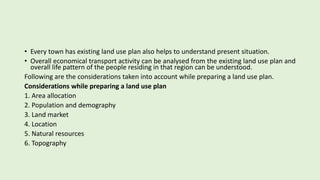 • Every town has existing land use plan also helps to understand present situation.
• Overall economical transport activity can be analysed from the existing land use plan and
overall life pattern of the people residing in that region can be understood.
Following are the considerations taken into account while preparing a land use plan.
Considerations while preparing a land use plan
1. Area allocation
2. Population and demography
3. Land market
4. Location
5. Natural resources
6. Topography
 