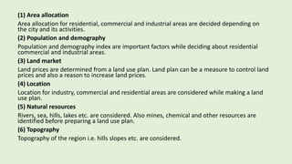 (1) Area allocation
Area allocation for residential, commercial and industrial areas are decided depending on
the city and its activities.
(2) Population and demography
Population and demography index are important factors while deciding about residential
commercial and industrial areas.
(3) Land market
Land prices are determined from a land use plan. Land plan can be a measure to control land
prices and also a reason to increase land prices.
(4) Location
Location for industry, commercial and residential areas are considered while making a land
use plan.
(5) Natural resources
Rivers, sea, hills, lakes etc. are considered. Also mines, chemical and other resources are
identified before preparing a land use plan.
(6) Topography
Topography of the region i.e. hills slopes etc. are considered.
 