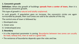 1. Concentric growth
Definition: When the growth of buildings spreads from a center of town, then it is
termed as concentric growth.
This type of growth is natural and totally unplanned.
In such growth, if population goes on increase, the concentric circles are again
surrounded by people, then such areas are said to be suburbs of the city.
The central area of town is followed by:
i. Developed area
ii. Green area
iii. Undeveloped area
2. Boundary
• It is the important parameter in zoning. Boundaries between two zones can usually
be road, railway line, river or wall or a green belt.
• The existence of boundaries depends upon the rules and law.
 