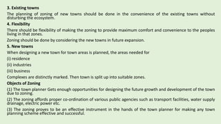 3. Existing towns
The planning of zoning of new towns should be done in the convenience of the existing towns without
disturbing the ecosystem.
4. Flexibility
There should be flexibility of making the zoning to provide maximum comfort and convenience to the peoples
living in that zones.
Zoning should be done by considering the new towns in future expansion.
5. New towns
When designing a new town for town areas is planned, the areas needed for
(i) residence
(ii) industries
(iii) business
Complexes are distinctly marked. Then town is split up into suitable zones.
Objects of Zoning
(1) The town planner Gets enough opportunities for designing the future growth and development of the town
due to zoning.
(2) The zoning affords proper co-ordination of various public agencies such as transport facilities, water supply
drainage, electric power etc.
(3) The zoning proves to be an effective instrument in the hands of the town planner for making any town
planning scheme effective and successful.
 