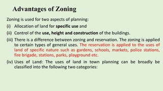 Advantages of Zoning
Zoning is used for two aspects of planning:
(i) Allocation of land for specific use and
(ii) Control of the use, height and construction of the buildings.
(iii) There is a difference between zoning and reservation. The zoning is applied
to certain types of general uses. The reservation is applied to the uses of
land of specific nature such as gardens, schools, markets, police stations,
fire brigade, stations, parks, playground etc.
(iv) Uses of Land: The uses of land in town planning can be broadly be
classified into the following two categories:
 