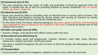 (2) Commercial zone (2-5%)
• The zone should be near the center of traffic and preferably it should be approach from the
roads. It includes the use of land for providing facilities to nearby residential area, for banks,
offices, go-downs, shops etc.
(3) Industrial zone (2-25%)
• Great care should be taken in providing units of industrial zone in various parts of towns. The
light industries and factories running on electric power and causing no nuisance to nearby
areas may be allowed to be set close to the residential zone.
• On the other hand, the heavy industries giving out obnoxious gases and fumes and developing
noisy atmosphere may be placed on the outskirts of the town. It should be placed near to the
railway lines or ports.
(4) Public semi public zone (15-20%)
• Schools, colleges, main government offices comes under this zone.
(5) Recreational zone (Remaining %)
• It includes mainly parks and playgrounds, cinemas, theaters, town halls, clubs, libraries,
restaurants, stadium and other community needs.
• This zone is scatted throughout the plan of town so that the people will adequately use such
amenities.
(6) Transportation
• Communication routes of all categories, telephone areas comes under this and zone.
 