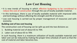 Low Cost Housing
• It is new trends of housing in which effective budgeting to be considered to
reduce the cost of construction through the use of locally available material.
• In this technique, there is use of locally available material with improved skills
and technology without affecting the strength and life of structure.
• Low cost housing is carried out by proper management of resources and with
economy.
Building cost of low cost housing
The construction cost of housing can be split up and into two divisions as:
1. Building material cost of about 65 to 70%
2. Labor cost of about 65 to 70%
In such housing, there is a maximum utilization of locally available materials and
labor cost can be reduced by making the proper time schedule of work so that the
cost of material and labor becomes less.
 
