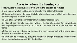 Areas to reduce the housing cost
Following are the various areas from which the cost can be reduced
(i) Use thinner wall of solid concrete block having 150mm thickness.
(ii) Use of soil cement blocks which is locally available material in innovative form.
It is used in place of burnt bricks.
(iii) Use of energy efficiency material which require less energy.
(iv) Use of eco-friendly materials which is better alternative for conventional
building components such as R.C.C. door and window frames in place of wooden
frame.
(v) Cost can also be reduced by checking the each component of the house as per
their necessity and requirements.
(vi) Cost can be reduced by using the rationalize design procedure to reduce the
size of the various component in the building.
 