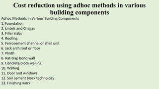 Cost reduction using adhoc methods in various
building components
Adhoc Methods in Various Building Components
1. Foundation
2. Lintels and Chajjas
3. Filler slabs
4. Roofing
5. Ferrocement channel or shell unit
6. Jack arch roof or floor
7. Plinth
8. Rat-trap bond wall
9. Concrete block walling
10. Walling
11. Door and windows
12. Soil cement block technology
13. Finishing work
 