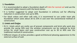 1. Foundation
• It is recommended to adopt a foundation depth of 0.6m for normal soil and use the
uncoursed rubble masonry with the bond stones.
• It is further suggested to adopt arch foundation in ordinary soil for effecting
reduction in construction cost up to 40%.
• For black cotton and other soft soils; it is recommend to use under ream pile
foundation which saves about 20 to 25% in cost over the conventional method of
construction.
2. Lintels and Chajjas
• R.C.C. lintels which are costly use of precast components and brick jelly work also
provide the saving 50% over the window components can be replaced by brick
arches for small spans and save construction cost up to 30 to 40% over the
traditional method of construction.
• Different shapes of arches provides a good architectural pleasing appearance to the
external surface of wall.
 