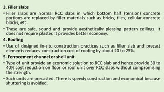 3. Filler slabs
• Filler slabs are normal RCC slabs in which bottom half (tension) concrete
portions are replaced by filler materials such as bricks, tiles, cellular concrete
blocks, etc.
• These are safe, sound and provide aesthetically pleasing pattern ceilings. It
does not require plaster. It provides better economy.
4. Roofing
• Use of designed in-situ construction practices such as filler slab and precast
elements reduces construction cost of roofing by about 20 to 25%.
5. Ferrocement channel or shell unit
• Type of unit provide an economic solution to RCC slab and hence provide 30 to
40% cost reduction on floor or roof unit over RCC slabs without compromising
the strength.
• Such units are precasted. There is speedy construction and economical because
shuttering is avoided.
 
