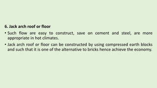 6. Jack arch roof or floor
• Such flow are easy to construct, save on cement and steel, are more
appropriate in hot climates.
• Jack arch roof or floor can be constructed by using compressed earth blocks
and such that it is one of the alternative to bricks hence achieve the economy.
 
