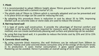 7. Plinth
• It is recommended to adopt 300mm height above 70mm ground level for the plinth and
can be constructed with a cement mortar of 1:6.
• The plinth slab of 70mm to 120mm which is normally adopted and can be prevented and
in its place brick on edge can be used for reducing the cost.
• By adopting this procedure there is reduction in cost by about 35 to 50%. Improving
blanket such as concrete slabs or stone slabs are used to reduce the erosion.
8. Rat-trap bond wall
• It is type of cavity wall construction. It provide the advantage of thermal comfort and
reduction in the quantity of bricks required for masonry work. By adopting rat-trap bond
method, one can create aesthetically pleasing wall surface and plastering can be avoided.
• By using Rat-trap bond wall, it is possible to reduce the bricks cost by 25% and 10 to 15%
in the masonry cost.
9. Concrete block walling
• By using concrete block masonry; the wall thickness can be reduced from 200mm to
150mm. Hollow and solid concrete blocks consumes only of the energy of the burnt bricks
in its production. It saves mortar consumption. It gives speed construction work.
Plastering can be avoided. Hence it provides an overall saving of 10 to 25%.
 
