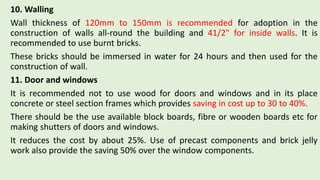 10. Walling
Wall thickness of 120mm to 150mm is recommended for adoption in the
construction of walls all-round the building and 41/2" for inside walls. It is
recommended to use burnt bricks.
These bricks should be immersed in water for 24 hours and then used for the
construction of wall.
11. Door and windows
It is recommended not to use wood for doors and windows and in its place
concrete or steel section frames which provides saving in cost up to 30 to 40%.
There should be the use available block boards, fibre or wooden boards etc for
making shutters of doors and windows.
It reduces the cost by about 25%. Use of precast components and brick jelly
work also provide the saving 50% over the window components.
 
