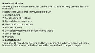 Prevention of Slum
Following are the various measures can be taken so as effectively prevent the slum
formation.
Factors to be Considered in Prevention of Slum
1. Cheap housing
2. Construction of buildings
3. Compulsion to employers
4. Unauthorized construction
5. Rent restrictions
6. Compulsory reservation for low income group
7. Lack of zoning
8. Migrants
1. Cheap housing
There should have cheap housing and hence sufficient number of subsidised cheap
houses should be constructed and made them available to the poor people.
 