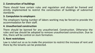2. Construction of buildings
There should have certain rules and regulation and should be framed and
strictly implemented to restrict the construction of buildings of subnormal
standards.
3. Compulsion to employers
The employers having number of labors working may be forced to provide the
accommodation for their staff.
4. Unauthorized construction
There should be banned for any unauthorized. Construction. Otherwise the
rules and law should be adopted to remove unauthorized construction. Due to
this, there will be control on slum formation.
5. Rent restrictions
Law is ruled out so as to make the provision to restrict the increase of rent and
there by the tenants can be protected.
 