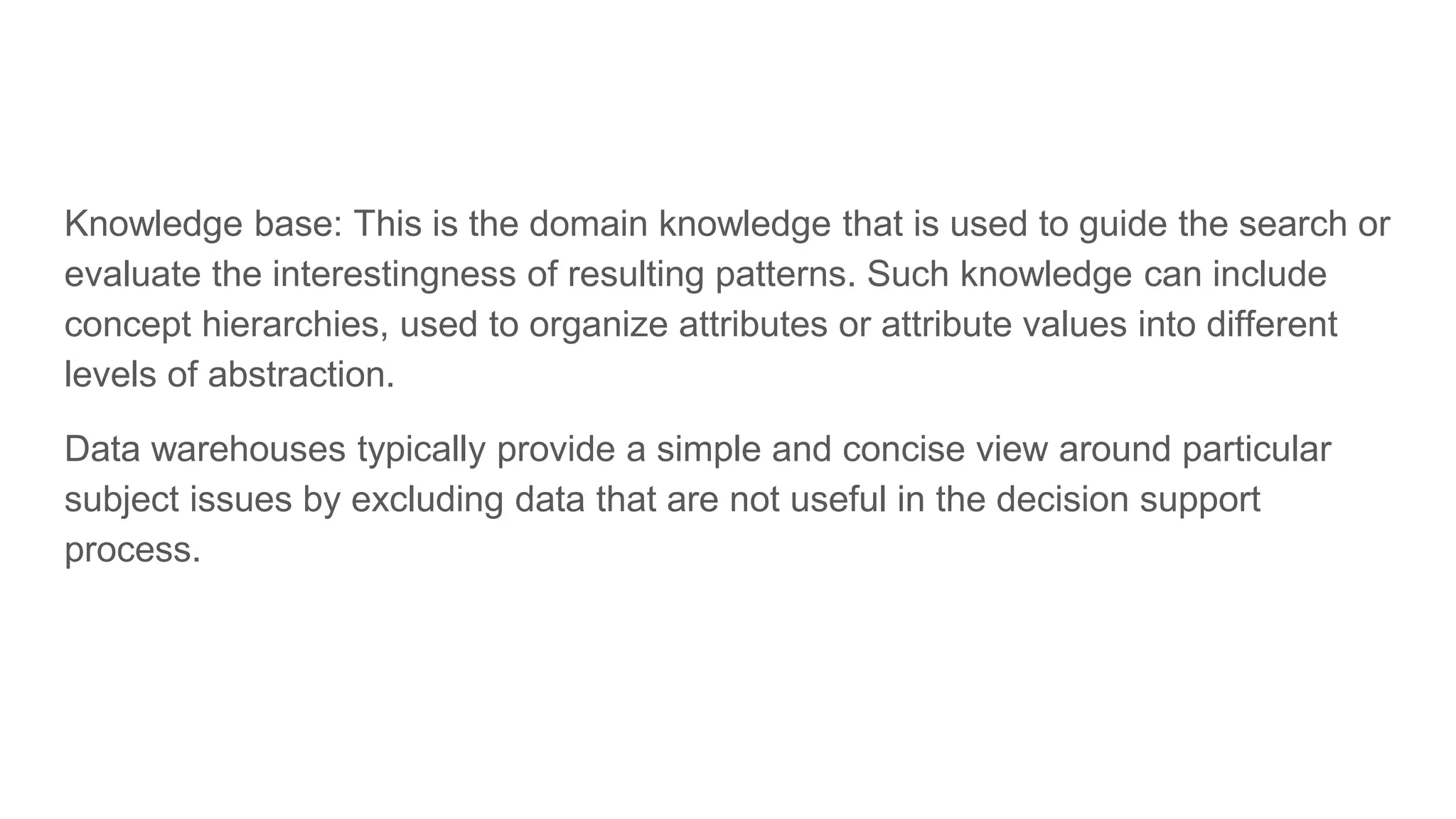 Knowledge base: This is the domain knowledge that is used to guide the search or evaluate the interestingness of resulting patterns. Such knowledge can include concept hierarchies, used to organize attributes or attribute values into different levels of abstraction. Data warehouses typically provide a simple and concise view around particular subject issues by excluding data that are not useful in the decision support process. 