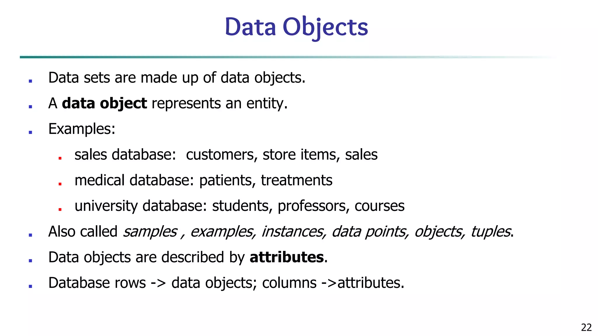 22 Data Objects ■ Data sets are made up of data objects. ■ A data object represents an entity. ■ Examples: ■ sales database: customers, store items, sales ■ medical database: patients, treatments ■ university database: students, professors, courses ■ Also called samples , examples, instances, data points, objects, tuples. ■ Data objects are described by attributes. ■ Database rows -> data objects; columns ->attributes. 