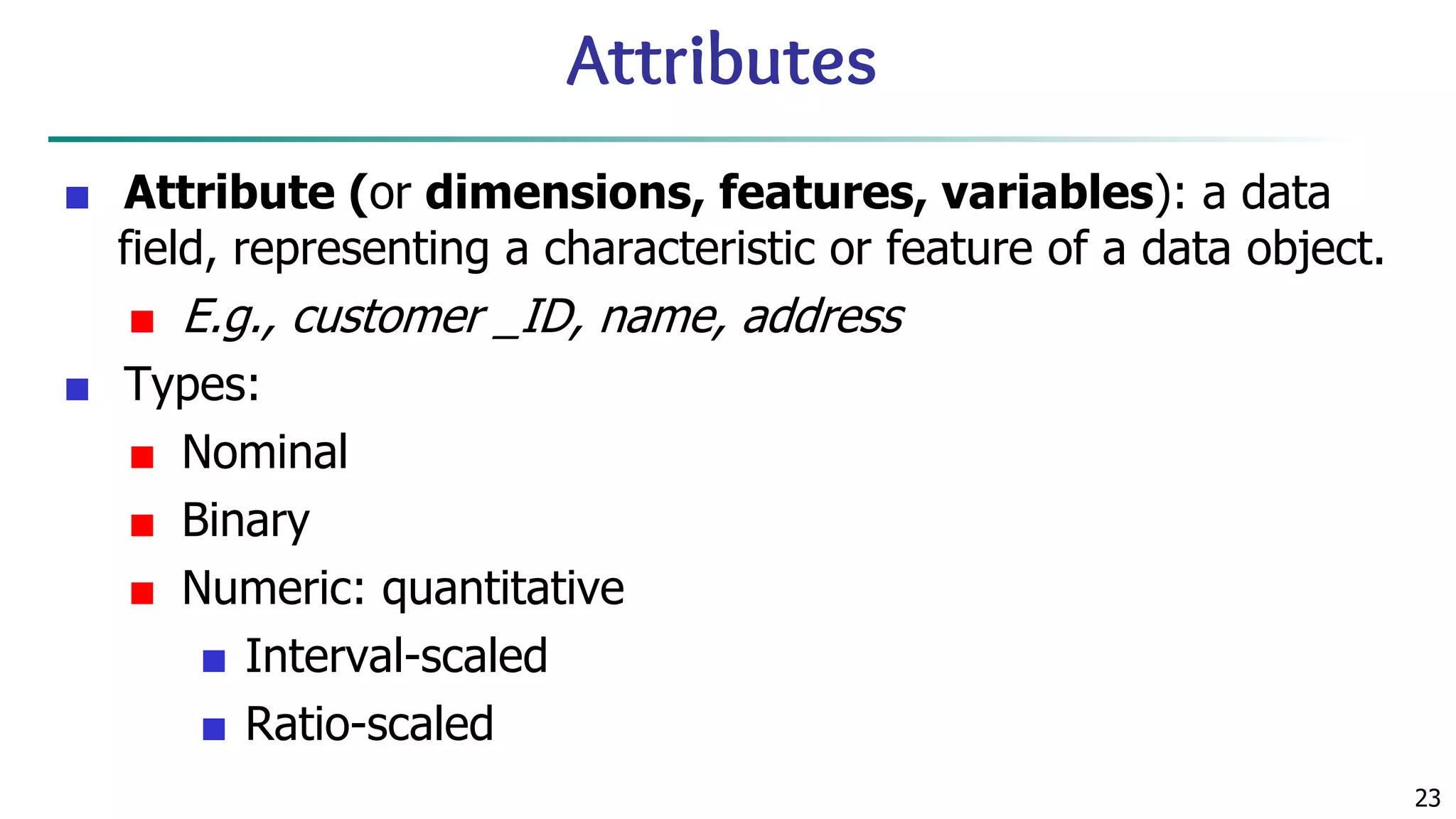 23 Attributes ■ Attribute (or dimensions, features, variables): a data field, representing a characteristic or feature of a data object. ■ E.g., customer _ID, name, address ■ Types: ■ Nominal ■ Binary ■ Numeric: quantitative ■ Interval-scaled ■ Ratio-scaled 