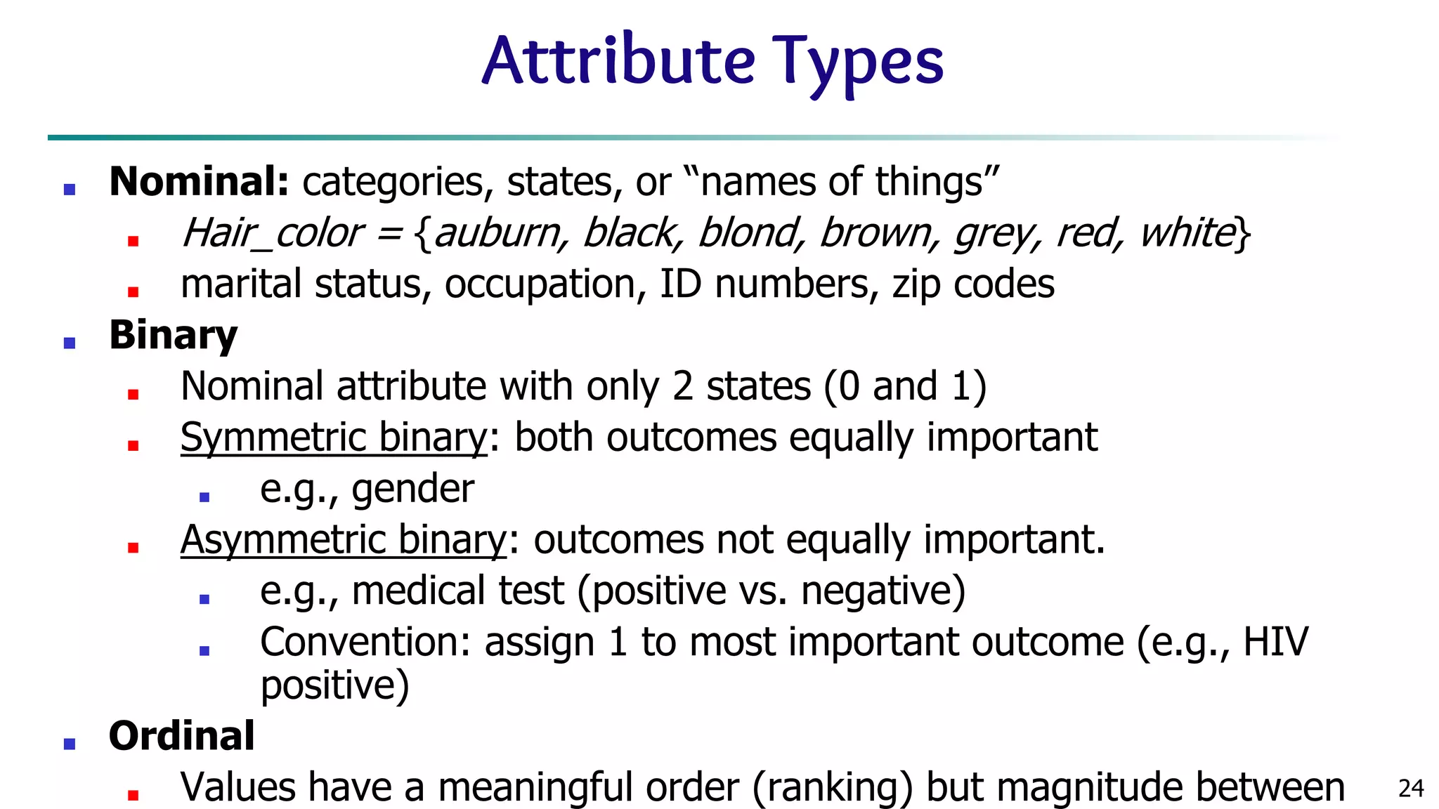 24 Attribute Types ■ Nominal: categories, states, or “names of things” ■ Hair_color = {auburn, black, blond, brown, grey, red, white} ■ marital status, occupation, ID numbers, zip codes ■ Binary ■ Nominal attribute with only 2 states (0 and 1) ■ Symmetric binary: both outcomes equally important ■ e.g., gender ■ Asymmetric binary: outcomes not equally important. ■ e.g., medical test (positive vs. negative) ■ Convention: assign 1 to most important outcome (e.g., HIV positive) ■ Ordinal ■ Values have a meaningful order (ranking) but magnitude between 