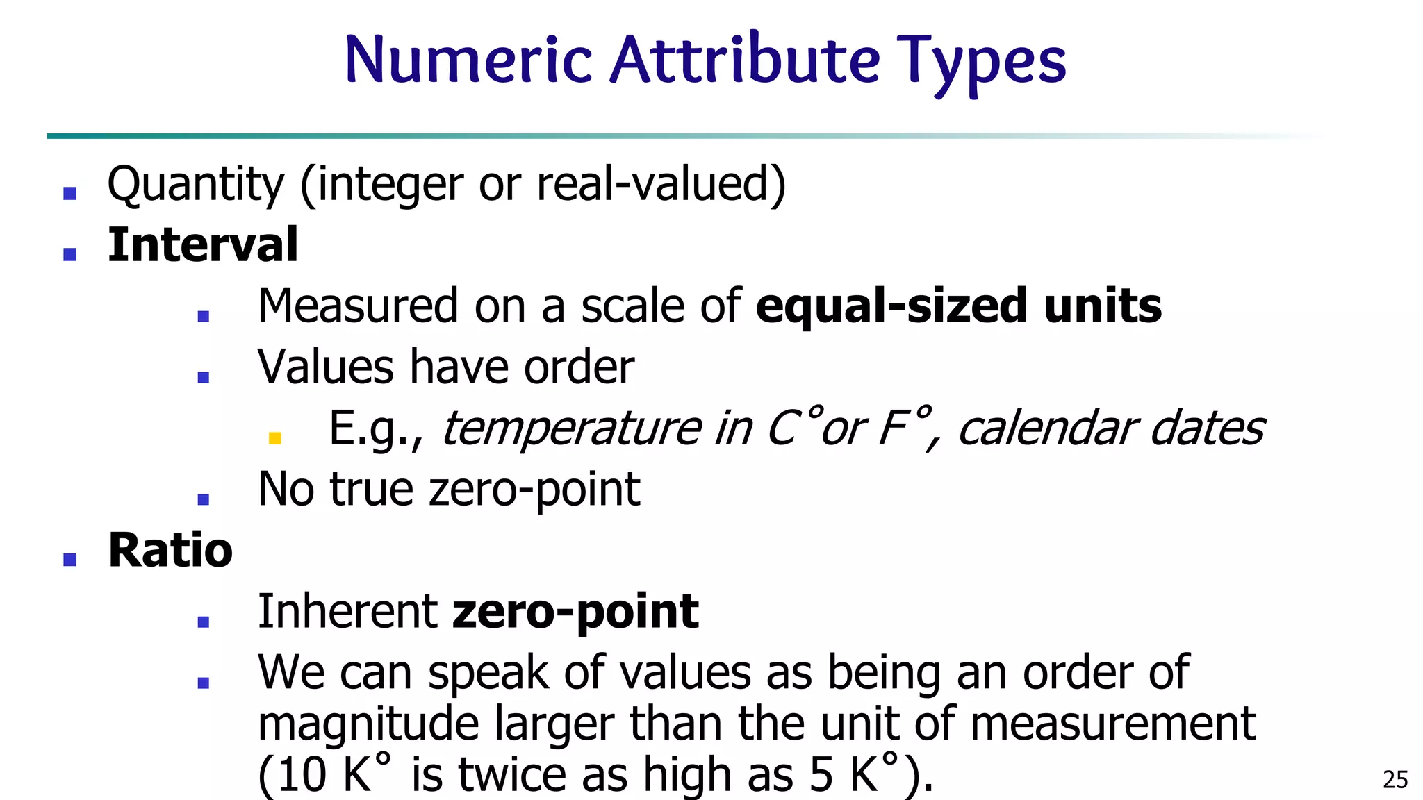 25 Numeric Attribute Types ■ Quantity (integer or real-valued) ■ Interval ■ Measured on a scale of equal-sized units ■ Values have order ■ E.g., temperature in C˚or F˚, calendar dates ■ No true zero-point ■ Ratio ■ Inherent zero-point ■ We can speak of values as being an order of magnitude larger than the unit of measurement (10 K˚ is twice as high as 5 K˚). 