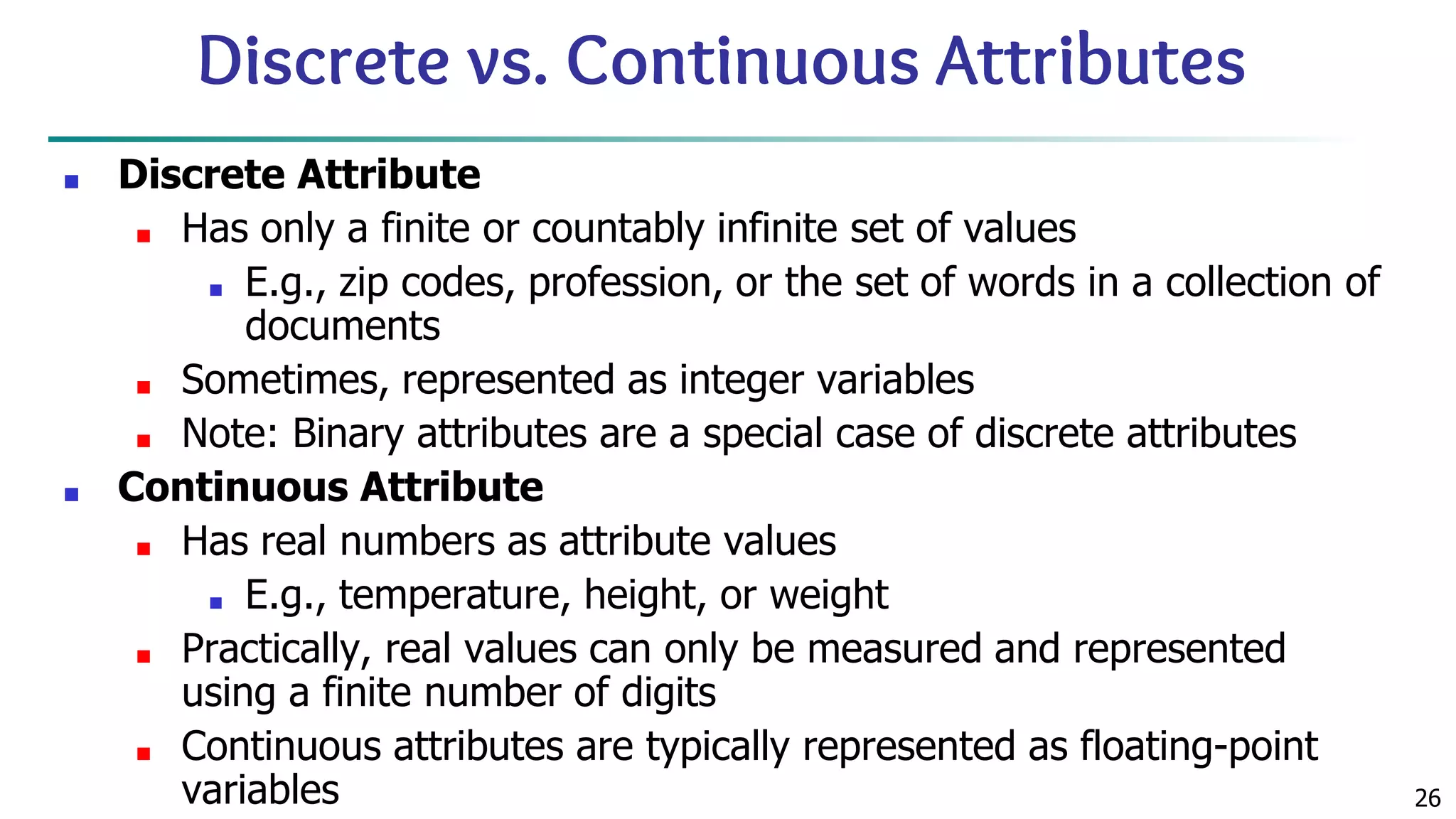 26 Discrete vs. Continuous Attributes ■ Discrete Attribute ■ Has only a finite or countably infinite set of values ■ E.g., zip codes, profession, or the set of words in a collection of documents ■ Sometimes, represented as integer variables ■ Note: Binary attributes are a special case of discrete attributes ■ Continuous Attribute ■ Has real numbers as attribute values ■ E.g., temperature, height, or weight ■ Practically, real values can only be measured and represented using a finite number of digits ■ Continuous attributes are typically represented as floating-point variables 