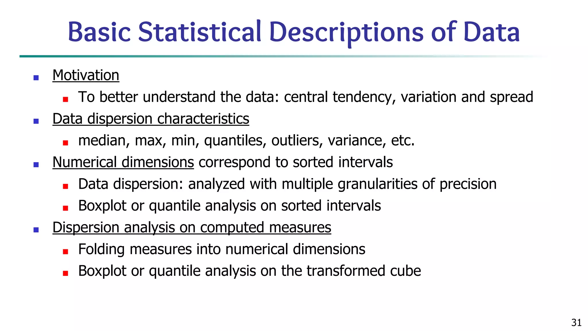 31 Basic Statistical Descriptions of Data ■ Motivation ■ To better understand the data: central tendency, variation and spread ■ Data dispersion characteristics ■ median, max, min, quantiles, outliers, variance, etc. ■ Numerical dimensions correspond to sorted intervals ■ Data dispersion: analyzed with multiple granularities of precision ■ Boxplot or quantile analysis on sorted intervals ■ Dispersion analysis on computed measures ■ Folding measures into numerical dimensions ■ Boxplot or quantile analysis on the transformed cube 