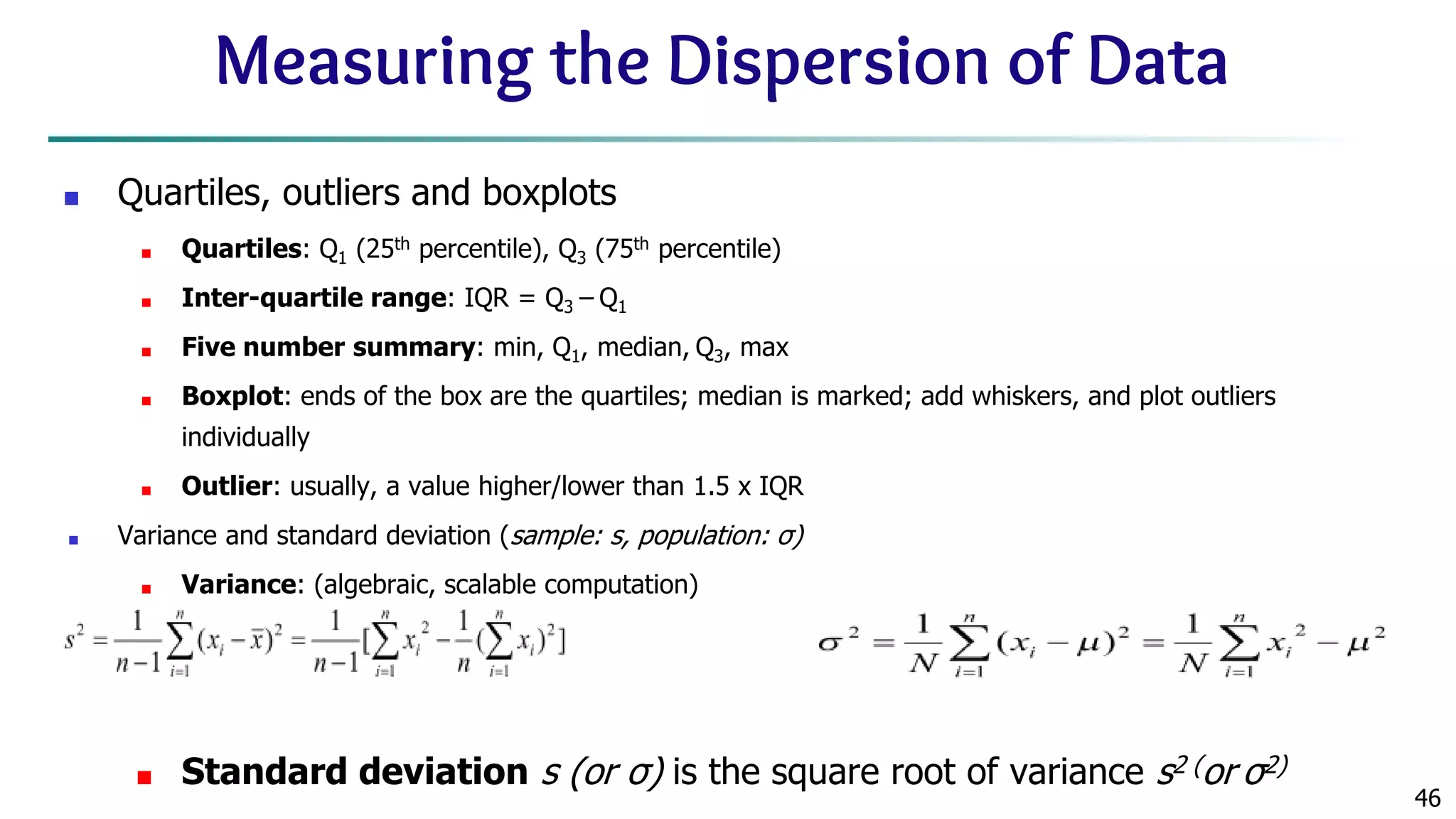 46 Measuring the Dispersion of Data ■ Quartiles, outliers and boxplots ■ Quartiles: Q1 (25th percentile), Q3 (75th percentile) ■ Inter-quartile range: IQR = Q3 – Q1 ■ Five number summary: min, Q1, median, Q3, max ■ Boxplot: ends of the box are the quartiles; median is marked; add whiskers, and plot outliers individually ■ Outlier: usually, a value higher/lower than 1.5 x IQR ■ Variance and standard deviation (sample: s, population: σ) ■ Variance: (algebraic, scalable computation) ■ Standard deviation s (or σ) is the square root of variance s2 (or σ2) 