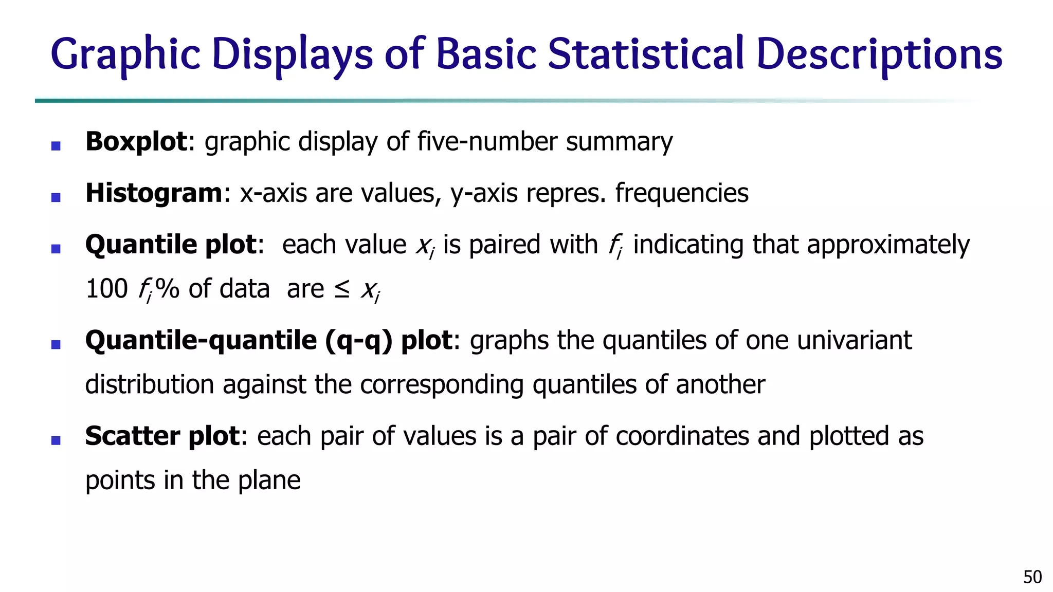 50 Graphic Displays of Basic Statistical Descriptions ■ Boxplot: graphic display of five-number summary ■ Histogram: x-axis are values, y-axis repres. frequencies ■ Quantile plot: each value xi is paired with fi indicating that approximately 100 fi % of data are ≤ xi ■ Quantile-quantile (q-q) plot: graphs the quantiles of one univariant distribution against the corresponding quantiles of another ■ Scatter plot: each pair of values is a pair of coordinates and plotted as points in the plane 