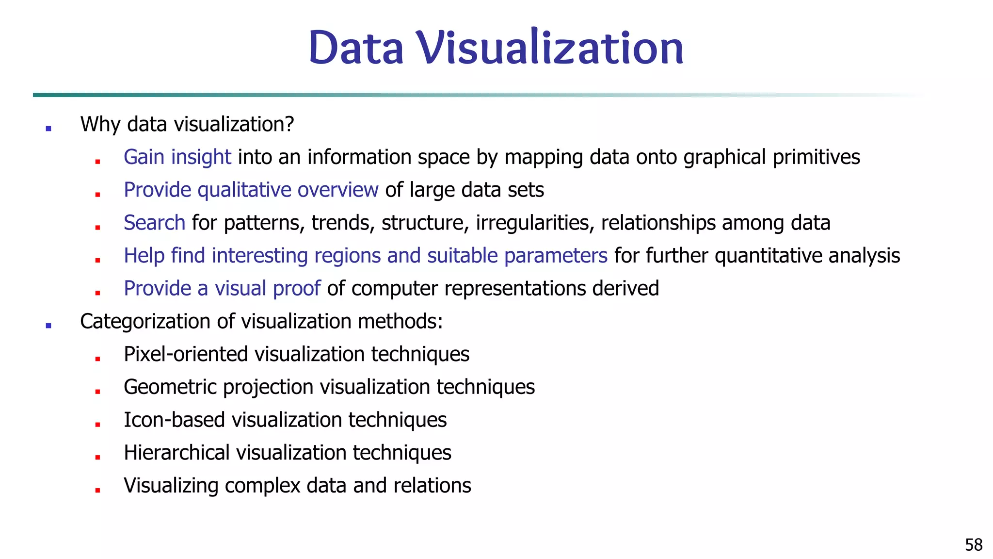 58 Data Visualization ■ Why data visualization? ■ Gain insight into an information space by mapping data onto graphical primitives ■ Provide qualitative overview of large data sets ■ Search for patterns, trends, structure, irregularities, relationships among data ■ Help find interesting regions and suitable parameters for further quantitative analysis ■ Provide a visual proof of computer representations derived ■ Categorization of visualization methods: ■ Pixel-oriented visualization techniques ■ Geometric projection visualization techniques ■ Icon-based visualization techniques ■ Hierarchical visualization techniques ■ Visualizing complex data and relations 