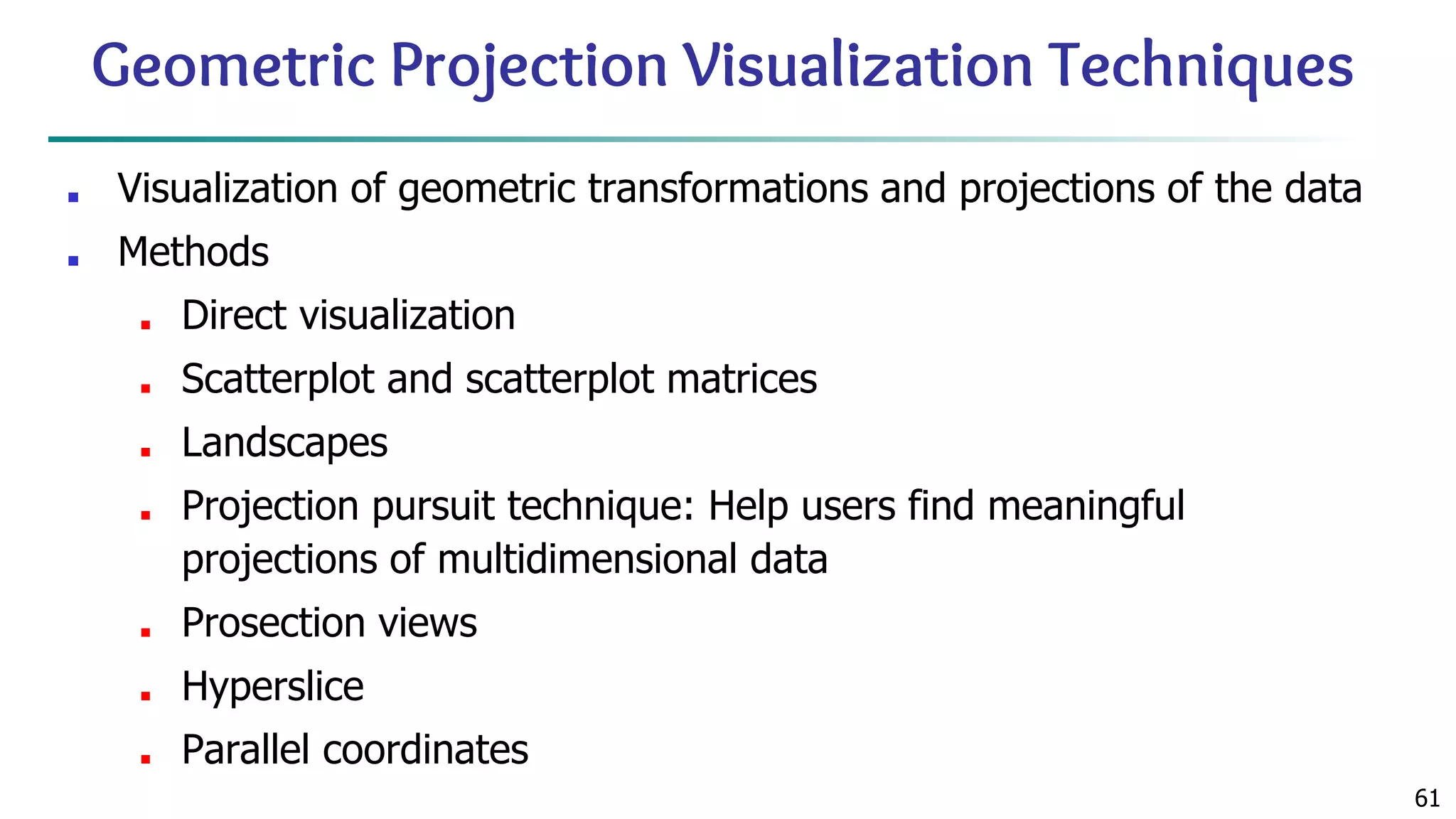 61 Geometric Projection Visualization Techniques ■ Visualization of geometric transformations and projections of the data ■ Methods ■ Direct visualization ■ Scatterplot and scatterplot matrices ■ Landscapes ■ Projection pursuit technique: Help users find meaningful projections of multidimensional data ■ Prosection views ■ Hyperslice ■ Parallel coordinates 