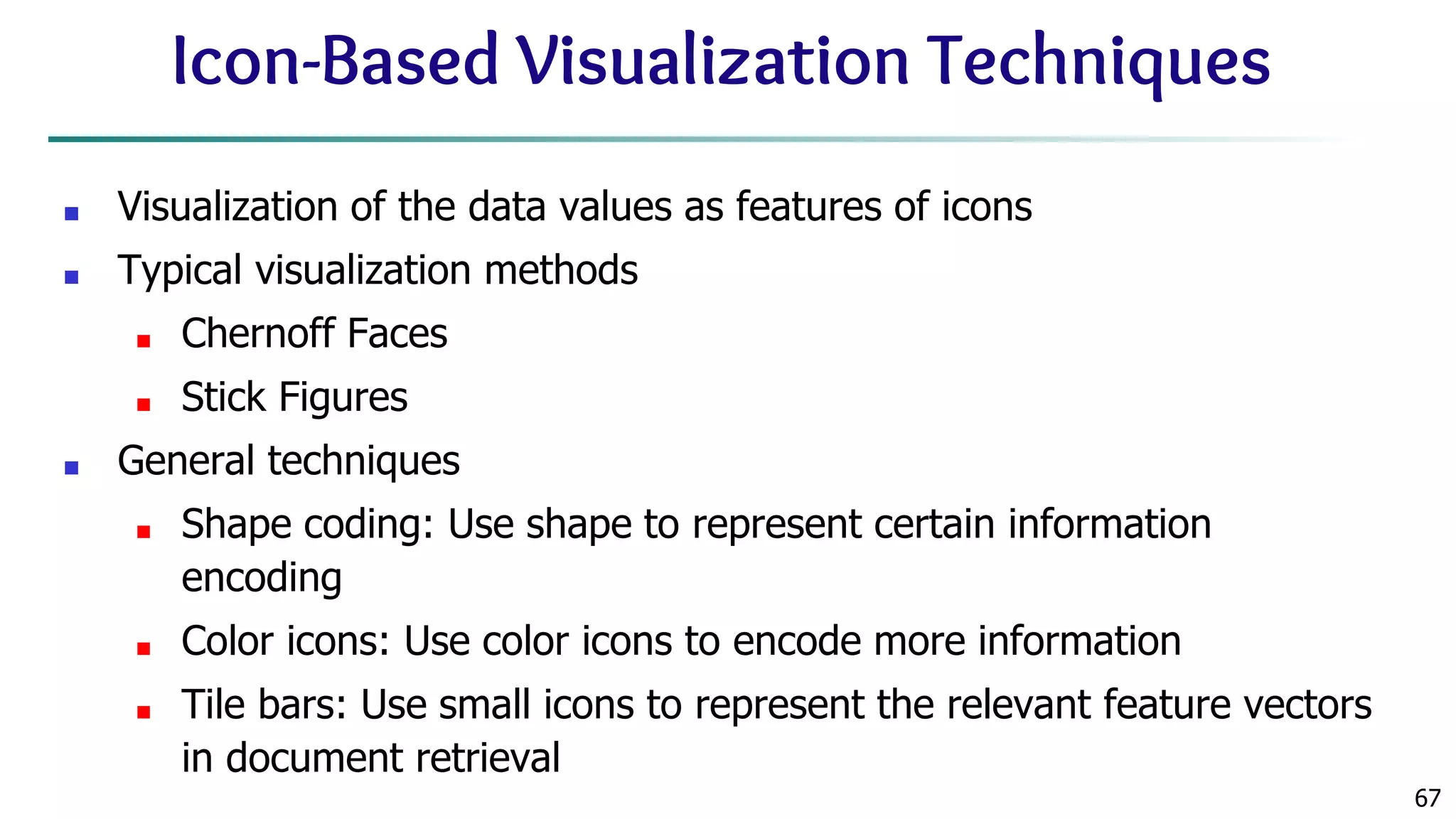 67 Icon-Based Visualization Techniques ■ Visualization of the data values as features of icons ■ Typical visualization methods ■ Chernoff Faces ■ Stick Figures ■ General techniques ■ Shape coding: Use shape to represent certain information encoding ■ Color icons: Use color icons to encode more information ■ Tile bars: Use small icons to represent the relevant feature vectors in document retrieval 